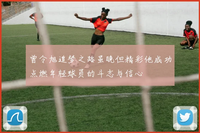 曾令旭追梦之路虽晚但精彩他成功点燃年轻球员的斗志与信心