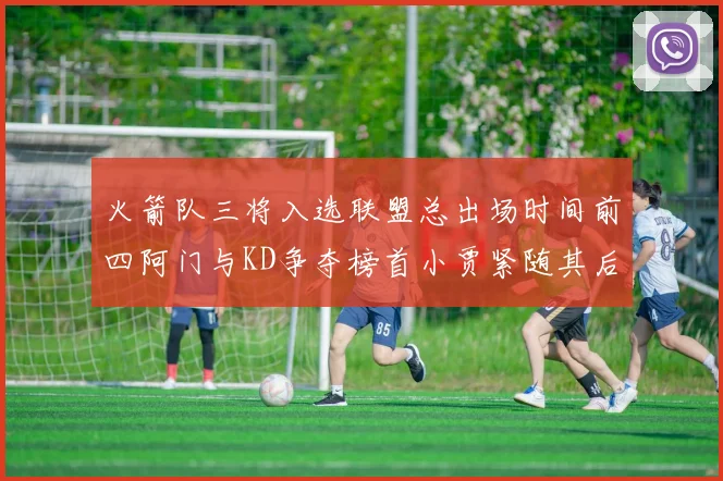 火箭队三将入选联盟总出场时间前四阿门与KD争夺榜首小贾紧随其后