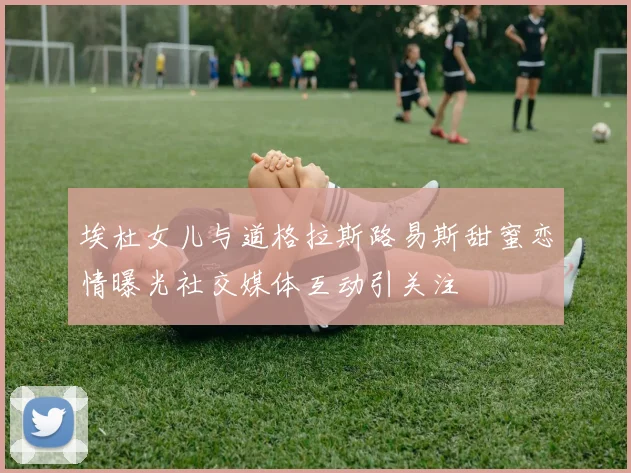 埃杜女儿与道格拉斯路易斯甜蜜恋情曝光社交媒体互动引关注