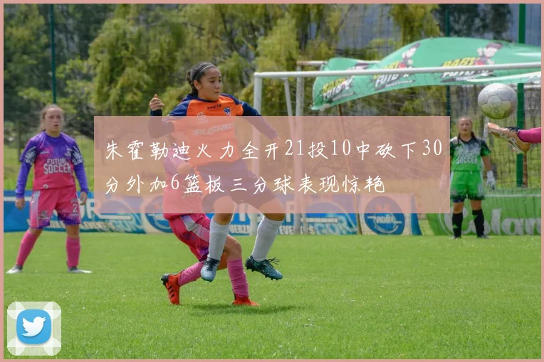 朱霍勒迪火力全开21投10中砍下30分外加6篮板三分球表现惊艳