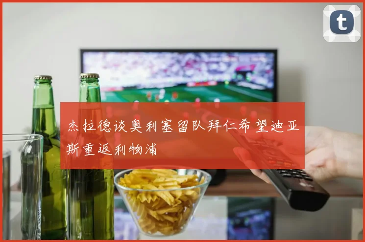 杰拉德谈奥利塞留队拜仁希望迪亚斯重返利物浦