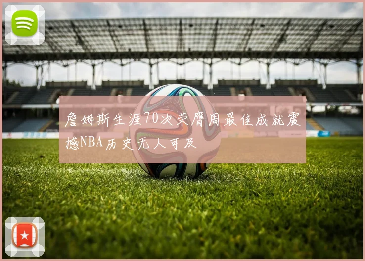 詹姆斯生涯70次荣膺周最佳成就震撼NBA历史无人可及