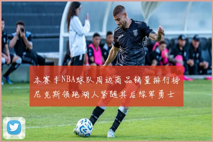 本赛季NBA球队周边商品销量排行榜尼克斯领跑湖人紧随其后绿军勇士紧追不舍