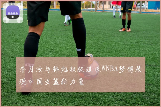 李月汝与韩旭积极追求WNBA梦想展现中国女篮新力量