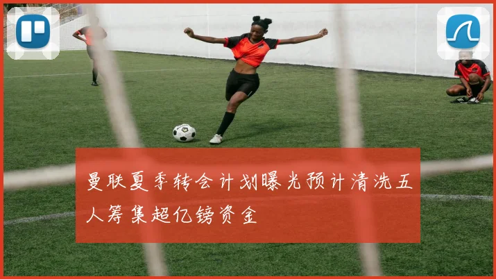 曼联夏季转会计划曝光预计清洗五人筹集超亿镑资金