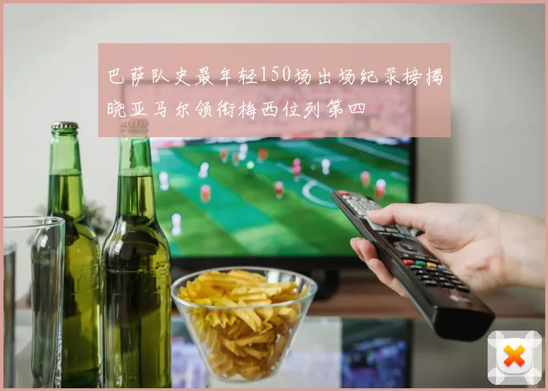 巴萨队史最年轻150场出场纪录榜揭晓亚马尔领衔梅西位列第四